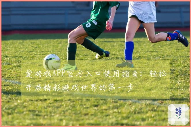 爱游戏APP官方入口使用指南：轻松开启精彩游戏世界的第一步